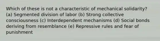 Which of these is not a characteristic of mechanical solidarity? (a) Segmented division of labor (b) Strong collective consciousness (c) Interdependent mechanisms (d) Social bonds deriving from resemblance (e) Repressive rules and fear of punishment