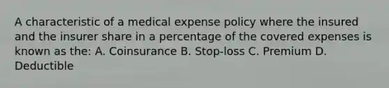 A characteristic of a medical expense policy where the insured and the insurer share in a percentage of the covered expenses is known as the: A. Coinsurance B. Stop-loss C. Premium D. Deductible