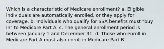 Which is a characteristic of Medicare enrollment? a. Eligible individuals are automatically enrolled, or they apply for coverage. b. Individuals who qualify for SSA benefits must "buy in" to Medicare Part A. c. The general enrollment period is between January 1 and December 31. d. Those who enroll in Medicare Part A must also enroll in Medicare Part B