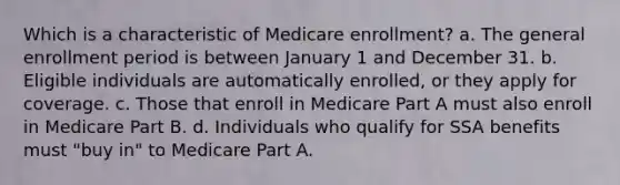 Which is a characteristic of Medicare enrollment? a. The general enrollment period is between January 1 and December 31. b. Eligible individuals are automatically enrolled, or they apply for coverage. c. Those that enroll in Medicare Part A must also enroll in Medicare Part B. d. Individuals who qualify for SSA benefits must "buy in" to Medicare Part A.