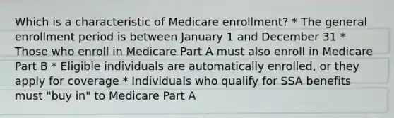 Which is a characteristic of Medicare enrollment? * The general enrollment period is between January 1 and December 31 * Those who enroll in Medicare Part A must also enroll in Medicare Part B * Eligible individuals are automatically enrolled, or they apply for coverage * Individuals who qualify for SSA benefits must "buy in" to Medicare Part A