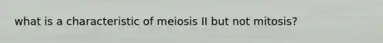 what is a characteristic of meiosis II but not mitosis?