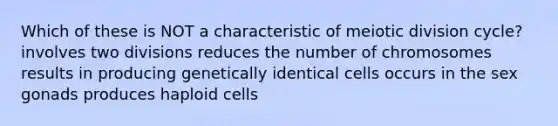 Which of these is NOT a characteristic of meiotic division cycle? involves two divisions reduces the number of chromosomes results in producing genetically identical cells occurs in the sex gonads produces haploid cells