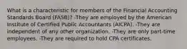 What is a characteristic for members of the Financial Accounting Standards Board (FASB)? -They are employed by the American Institute of Certified Public Accountants (AICPA). -They are independent of any other organization. -They are only part-time employees. -They are required to hold CPA certificates.