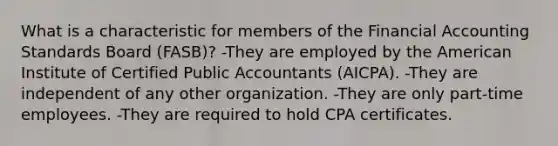 What is a characteristic for members of the Financial Accounting Standards Board (FASB)? -They are employed by the American Institute of Certified Public Accountants (AICPA). -They are independent of any other organization. -They are only part-time employees. -They are required to hold CPA certificates.