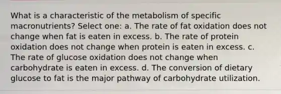 What is a characteristic of the metabolism of specific macronutrients? Select one: a. The rate of fat oxidation does not change when fat is eaten in excess. b. ​The rate of protein oxidation does not change when protein is eaten in excess. c. ​The rate of glucose oxidation does not change when carbohydrate is eaten in excess. d. ​The conversion of dietary glucose to fat is the major pathway of carbohydrate utilization.