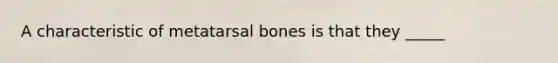 A characteristic of metatarsal bones is that they _____