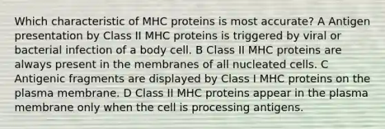 Which characteristic of MHC proteins is most accurate? A Antigen presentation by Class II MHC proteins is triggered by viral or bacterial infection of a body cell. B Class II MHC proteins are always present in the membranes of all nucleated cells. C Antigenic fragments are displayed by Class I MHC proteins on the plasma membrane. D Class II MHC proteins appear in the plasma membrane only when the cell is processing antigens.