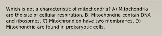 Which is not a characteristic of mitochondria? A) Mitochondria are the site of <a href='https://www.questionai.com/knowledge/k1IqNYBAJw-cellular-respiration' class='anchor-knowledge'>cellular respiration</a>. B) Mitochondria contain DNA and ribosomes. C) Mitochrondion have two membranes. D) Mitochondria are found in <a href='https://www.questionai.com/knowledge/k1BuXhIsgo-prokaryotic-cells' class='anchor-knowledge'>prokaryotic cells</a>.