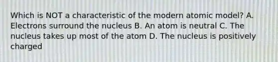 Which is NOT a characteristic of the modern atomic model? A. Electrons surround the nucleus B. An atom is neutral C. The nucleus takes up most of the atom D. The nucleus is positively charged