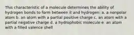 This characteristic of a molecule determines the ability of hydrogen bonds to form between it and hydrogen: a. a nonpolar atom b. an atom with a partial positive charge c. an atom with a partial negative charge d. a hydrophobic molecule e. an atom with a filled valence shell