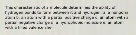 This characteristic of a molecule determines the ability of hydrogen bonds to form between it and hydrogen: a. a nonpolar atom b. an atom with a partial positive charge c. an atom with a partial negative charge d. a hydrophobic molecule e. an atom with a filled valence shell