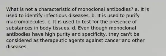 What is not a characteristic of monoclonal antibodies? a. It is used to identify infectious diseases. b. It is used to purify macromolecules. c. It is used to test for the presence of substances in body tissues. d. Even though monoclonal antibodies have high purity and specificity, they can't be considered as therapeutic agents against cancer and other diseases.