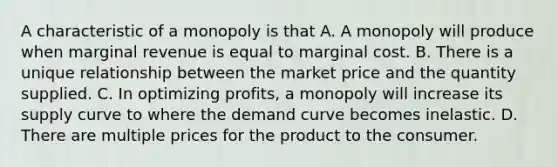 A characteristic of a monopoly is that A. A monopoly will produce when marginal revenue is equal to marginal cost. B. There is a unique relationship between the market price and the quantity supplied. C. In optimizing profits, a monopoly will increase its supply curve to where the demand curve becomes inelastic. D. There are multiple prices for the product to the consumer.