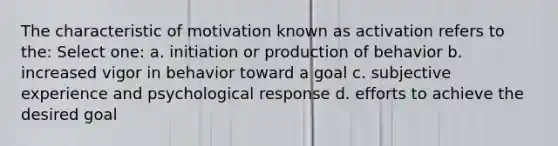 The characteristic of motivation known as activation refers to the: Select one: a. initiation or production of behavior b. increased vigor in behavior toward a goal c. subjective experience and psychological response d. efforts to achieve the desired goal