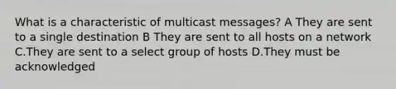 What is a characteristic of multicast messages? A They are sent to a single destination B They are sent to all hosts on a network C.They are sent to a select group of hosts D.They must be acknowledged