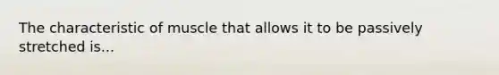 The characteristic of muscle that allows it to be passively stretched is...