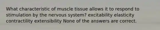 What characteristic of muscle tissue allows it to respond to stimulation by the nervous system? excitability elasticity contractility extensibility None of the answers are correct.