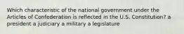 Which characteristic of the national government under the Articles of Confederation is reflected in the U.S. Constitution? a president a judiciary a military a legislature