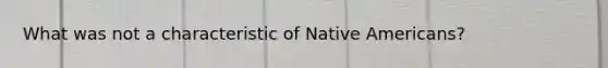 What was not a characteristic of <a href='https://www.questionai.com/knowledge/k3QII3MXja-native-americans' class='anchor-knowledge'>native americans</a>?