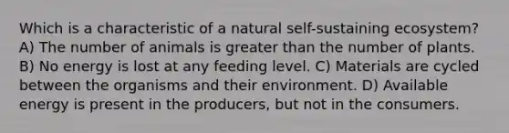 Which is a characteristic of a natural self-sustaining ecosystem? A) The number of animals is greater than the number of plants. B) No energy is lost at any feeding level. C) Materials are cycled between the organisms and their environment. D) Available energy is present in the producers, but not in the consumers.