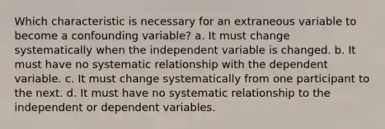 Which characteristic is necessary for an extraneous variable to become a confounding variable? a. It must change systematically when the independent variable is changed. b. It must have no systematic relationship with the dependent variable. c. It must change systematically from one participant to the next. d. It must have no systematic relationship to the independent or dependent variables.