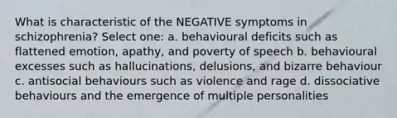 What is characteristic of the NEGATIVE symptoms in schizophrenia? Select one: a. behavioural deficits such as flattened emotion, apathy, and poverty of speech b. behavioural excesses such as hallucinations, delusions, and bizarre behaviour c. antisocial behaviours such as violence and rage d. dissociative behaviours and the emergence of multiple personalities