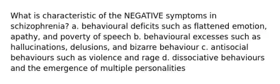 What is characteristic of the NEGATIVE symptoms in schizophrenia? a. behavioural deficits such as flattened emotion, apathy, and poverty of speech b. behavioural excesses such as hallucinations, delusions, and bizarre behaviour c. antisocial behaviours such as violence and rage d. dissociative behaviours and the emergence of multiple personalities