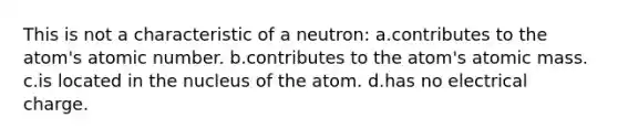 This is not a characteristic of a neutron: a.contributes to the atom's atomic number. b.contributes to the atom's atomic mass. c.is located in the nucleus of the atom. d.has no electrical charge.