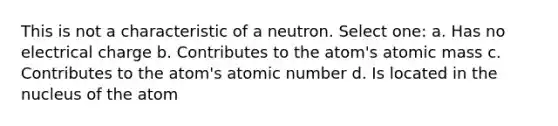 This is not a characteristic of a neutron. Select one: a. Has no electrical charge b. Contributes to the atom's atomic mass c. Contributes to the atom's atomic number d. Is located in the nucleus of the atom