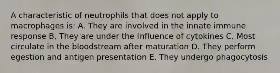 A characteristic of neutrophils that does not apply to macrophages is: A. They are involved in the innate immune response B. They are under the influence of cytokines C. Most circulate in the bloodstream after maturation D. They perform egestion and antigen presentation E. They undergo phagocytosis