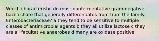 Which characteristic do most nonfermentative gram-negative bacilli share that generally differentiates from from the family Enterobacteriaceae? a they tend to be sensitive to multiple classes of antimicrobial agents b they all utilize lactose c they are all facultative anaerobes d many are oxidase positive