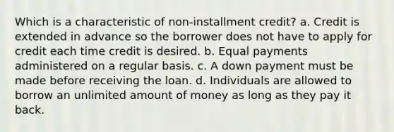 Which is a characteristic of non-installment credit? a. Credit is extended in advance so the borrower does not have to apply for credit each time credit is desired. b. Equal payments administered on a regular basis. c. A down payment must be made before receiving the loan. d. Individuals are allowed to borrow an unlimited amount of money as long as they pay it back.