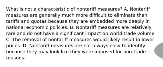 What is not a characteristic of nontariff measures? A. Nontariff measures are generally much more difficult to eliminate than tariffs and quotas because they are embedded more deeply in national economic policies. B. Nontariff measures are relatively rare and do not have a significant impact on world trade volume. C. The removal of nontariff measures would likely result in lower prices. D. Nontariff measures are not always easy to identify because they may look like they were imposed for non-trade reasons.