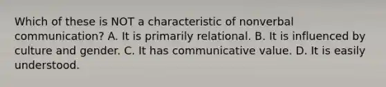 Which of these is NOT a characteristic of nonverbal communication? A. It is primarily relational. B. It is influenced by culture and gender. C. It has communicative value. D. It is easily understood.