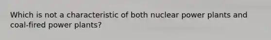 Which is not a characteristic of both nuclear power plants and coal-fired power plants?