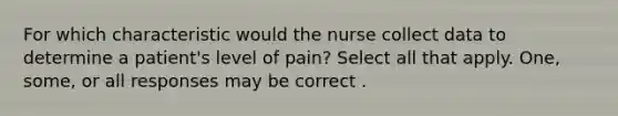 For which characteristic would the nurse collect data to determine a patient's level of pain? Select all that apply. One, some, or all responses may be correct .