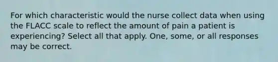 For which characteristic would the nurse collect data when using the FLACC scale to reflect the amount of pain a patient is experiencing? Select all that apply. One, some, or all responses may be correct.