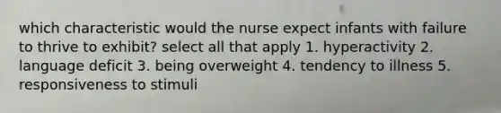 which characteristic would the nurse expect infants with failure to thrive to exhibit? select all that apply 1. hyperactivity 2. language deficit 3. being overweight 4. tendency to illness 5. responsiveness to stimuli