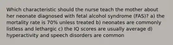 Which characteristic should the nurse teach the mother about her neonate diagnosed with fetal alcohol syndrome (FAS)? a) the mortality rate is 70% unless treated b) neonates are commonly listless and lethargic c) the IQ scores are usually average d) hyperactivity and speech disorders are common