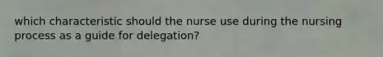 which characteristic should the nurse use during the nursing process as a guide for delegation?