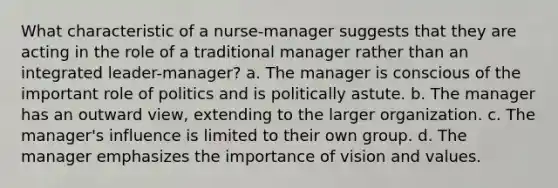 What characteristic of a nurse-manager suggests that they are acting in the role of a traditional manager rather than an integrated leader-manager? a. The manager is conscious of the important role of politics and is politically astute. b. The manager has an outward view, extending to the larger organization. c. The manager's influence is limited to their own group. d. The manager emphasizes the importance of vision and values.