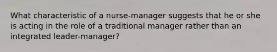 What characteristic of a nurse-manager suggests that he or she is acting in the role of a traditional manager rather than an integrated leader-manager?