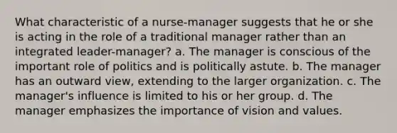 What characteristic of a nurse-manager suggests that he or she is acting in the role of a traditional manager rather than an integrated leader-manager? a. The manager is conscious of the important role of politics and is politically astute. b. The manager has an outward view, extending to the larger organization. c. The manager's influence is limited to his or her group. d. The manager emphasizes the importance of vision and values.