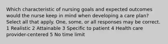 Which characteristic of nursing goals and expected outcomes would the nurse keep in mind when developing a care plan? Select all that apply. One, some, or all responses may be correct. 1 Realistic 2 Attainable 3 Specific to patient 4 Health care provider-centered 5 No time limit