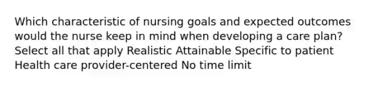 Which characteristic of nursing goals and expected outcomes would the nurse keep in mind when developing a care plan? Select all that apply Realistic Attainable Specific to patient Health care provider-centered No time limit