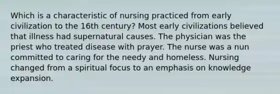 Which is a characteristic of nursing practiced from early civilization to the 16th century? Most early civilizations believed that illness had supernatural causes. The physician was the priest who treated disease with prayer. The nurse was a nun committed to caring for the needy and homeless. Nursing changed from a spiritual focus to an emphasis on knowledge expansion.