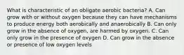 What is characteristic of an obligate aerobic bacteria? A. Can grow with or without oxygen because they can have mechanisms to produce energy both aerobically and anaerobically B. Can only grow in the absence of oxygen, are harmed by oxygen. C. Can only grow in the presence of oxygen D. Can grow in the absence or presence of low oxygen levels