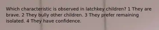 Which characteristic is observed in latchkey children? 1 They are brave. 2 They bully other children. 3 They prefer remaining isolated. 4 They have confidence.