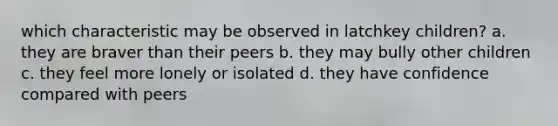 which characteristic may be observed in latchkey children? a. they are braver than their peers b. they may bully other children c. they feel more lonely or isolated d. they have confidence compared with peers
